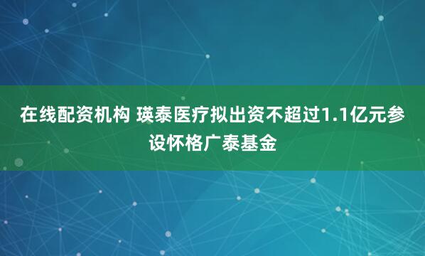 在线配资机构 瑛泰医疗拟出资不超过1.1亿元参设怀格广泰基金