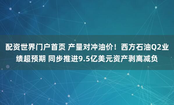 配资世界门户首页 产量对冲油价！西方石油Q2业绩超预期 同步推进9.5亿美元资产剥离减负
