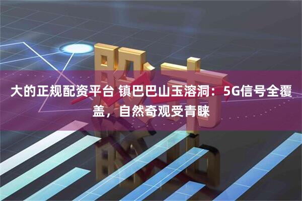 大的正规配资平台 镇巴巴山玉溶洞：5G信号全覆盖，自然奇观受青睐