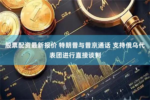 股票配资最新报价 特朗普与普京通话 支持俄乌代表团进行直接谈判