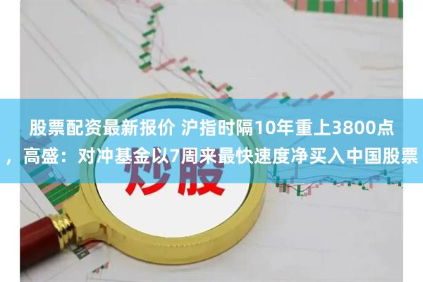 股票配资最新报价 沪指时隔10年重上3800点，高盛：对冲基金以7周来最快速度净买入中国股票