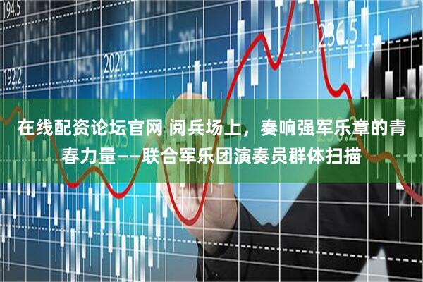 在线配资论坛官网 阅兵场上，奏响强军乐章的青春力量——联合军乐团演奏员群体扫描