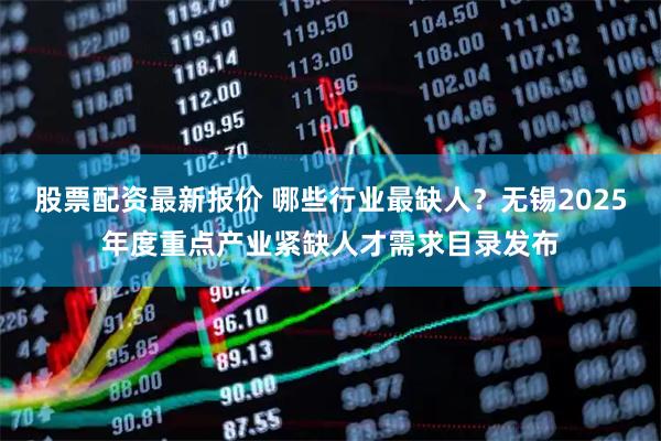 股票配资最新报价 哪些行业最缺人？无锡2025年度重点产业紧缺人才需求目录发布