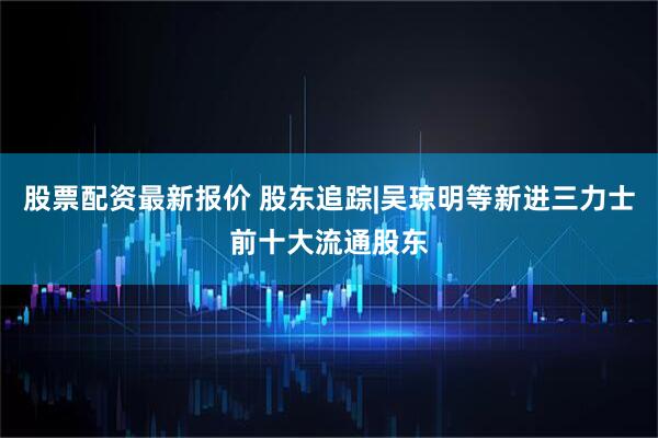 股票配资最新报价 股东追踪|吴琼明等新进三力士前十大流通股东