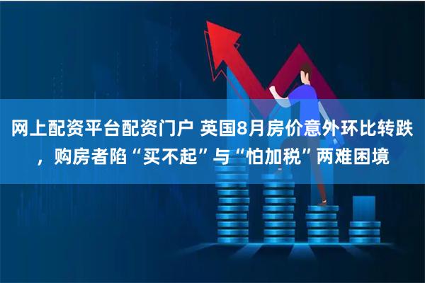 网上配资平台配资门户 英国8月房价意外环比转跌，购房者陷“买不起”与“怕加税”两难困境
