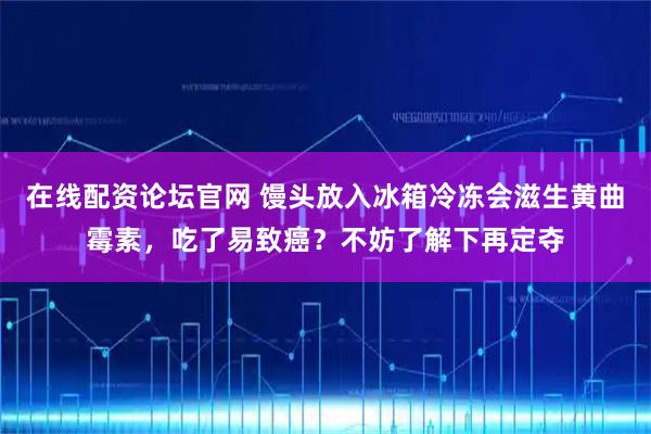 在线配资论坛官网 馒头放入冰箱冷冻会滋生黄曲霉素，吃了易致癌？不妨了解下再定夺