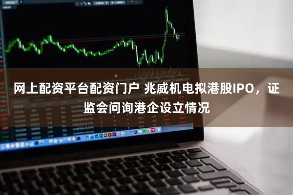 网上配资平台配资门户 兆威机电拟港股IPO，证监会问询港企设立情况
