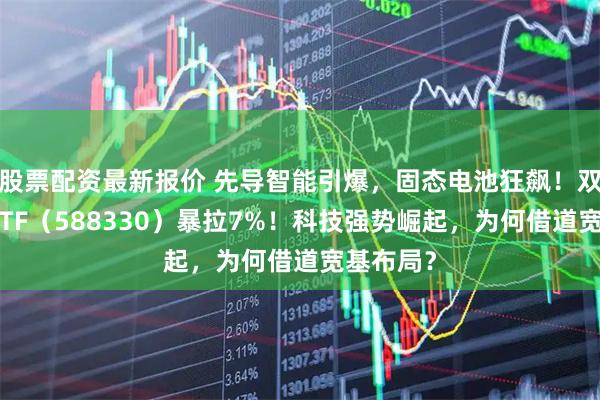 股票配资最新报价 先导智能引爆，固态电池狂飙！双创龙头ETF（588330）暴拉7%！科技强势崛起，为何借道宽基布局？