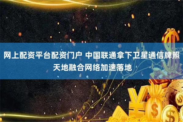 网上配资平台配资门户 中国联通拿下卫星通信牌照 天地融合网络加速落地