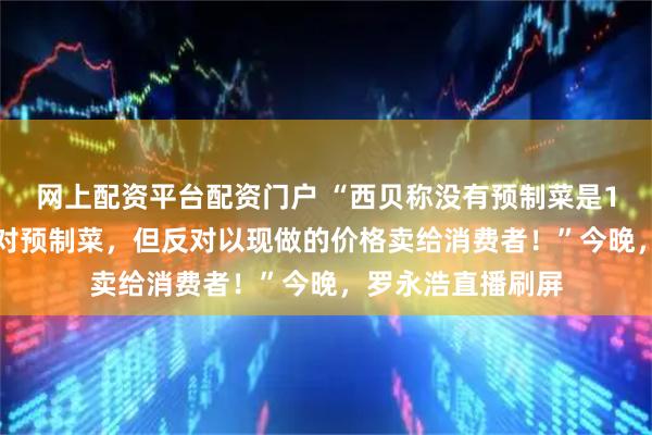 网上配资平台配资门户 “西贝称没有预制菜是100%撒谎，不反对预制菜，但反对以现做的价格卖给消费者！”今晚，罗永浩直播刷屏