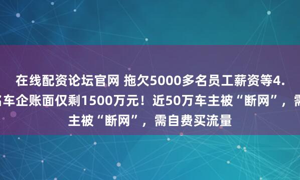 在线配资论坛官网 拖欠5000多名员工薪资等4.6亿元，知名车企账面仅剩1500万元！近50万车主被“断网”，需自费买流量