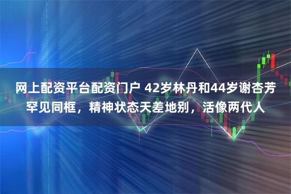 网上配资平台配资门户 42岁林丹和44岁谢杏芳罕见同框，精神状态天差地别，活像两代人