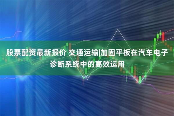 股票配资最新报价 交通运输|加固平板在汽车电子诊断系统中的高效运用