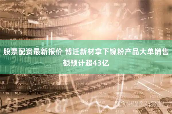 股票配资最新报价 博迁新材拿下镍粉产品大单销售额预计超43亿