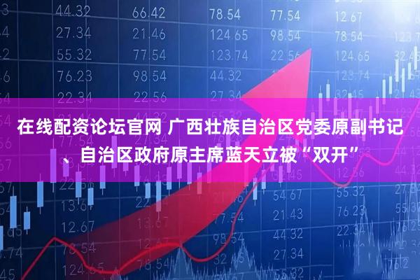在线配资论坛官网 广西壮族自治区党委原副书记、自治区政府原主席蓝天立被“双开”