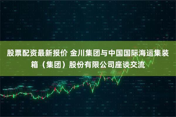 股票配资最新报价 金川集团与中国国际海运集装箱（集团）股份有限公司座谈交流