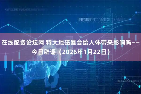 在线配资论坛网 特大地磁暴会给人体带来影响吗——今日辟谣（2026年1月22日）