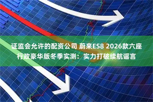 证监会允许的配资公司 蔚来ES8 2026款六座行政豪华版冬季实测：实力打破续航谣言