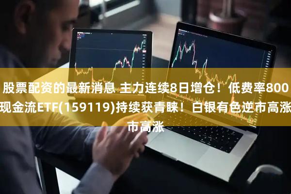 股票配资的最新消息 主力连续8日增仓！低费率800现金流ETF(159119)持续获青睐！白银有色逆市高涨