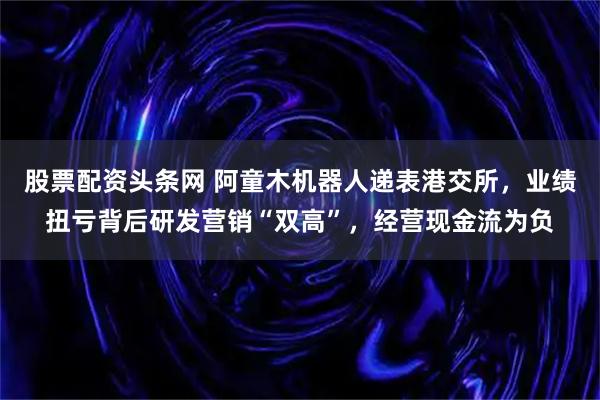 股票配资头条网 阿童木机器人递表港交所，业绩扭亏背后研发营销“双高”，经营现金流为负