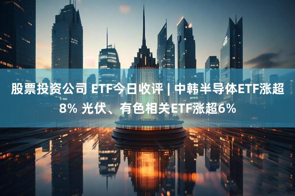 股票投资公司 ETF今日收评 | 中韩半导体ETF涨超8% 光伏、有色相关ETF涨超6%