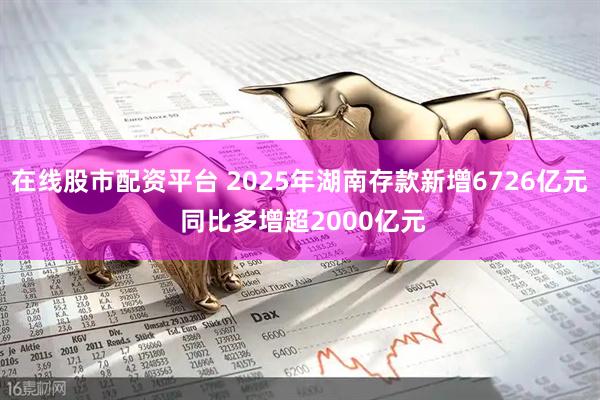 在线股市配资平台 2025年湖南存款新增6726亿元 同比多增超2000亿元