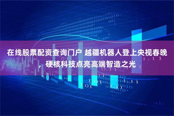 在线股票配资查询门户 越疆机器人登上央视春晚，硬核科技点亮高端智造之光