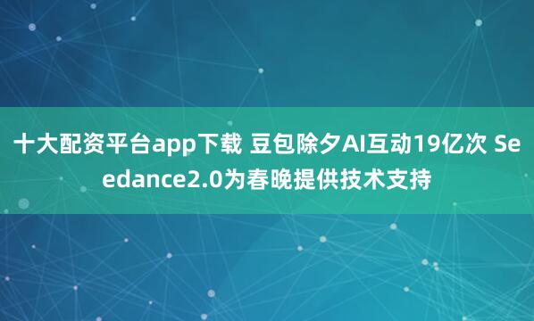 十大配资平台app下载 豆包除夕AI互动19亿次 Seedance2.0为春晚提供技术支持