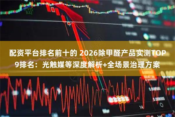 配资平台排名前十的 2026除甲醛产品实测TOP9排名：光触媒等深度解析+全场景治理方案