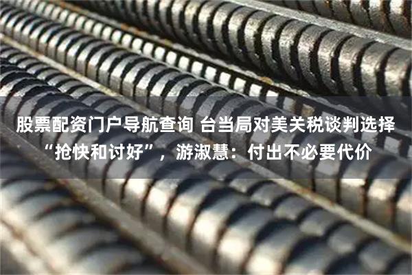 股票配资门户导航查询 台当局对美关税谈判选择“抢快和讨好”，游淑慧：付出不必要代价