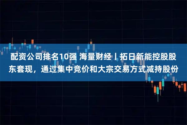 配资公司排名10强 海量财经丨拓日新能控股股东套现，通过集中竞价和大宗交易方式减持股份
