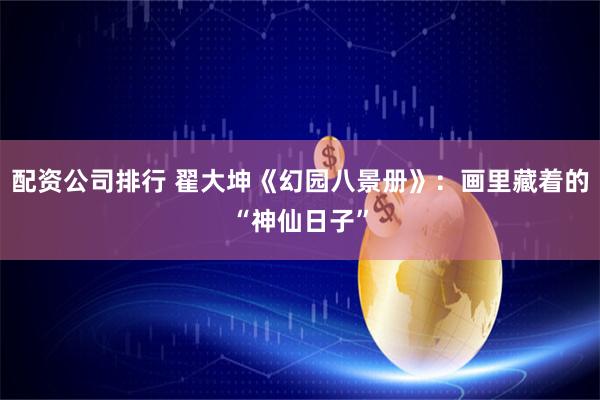 配资公司排行 翟大坤《幻园八景册》：画里藏着的“神仙日子”