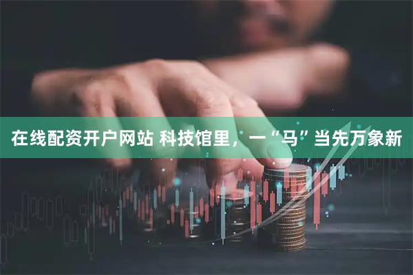 在线配资开户网站 科技馆里，一“马”当先万象新
