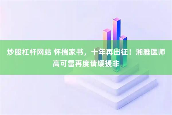 炒股杠杆网站 怀揣家书，十年再出征！湘雅医师高可雷再度请缨援非