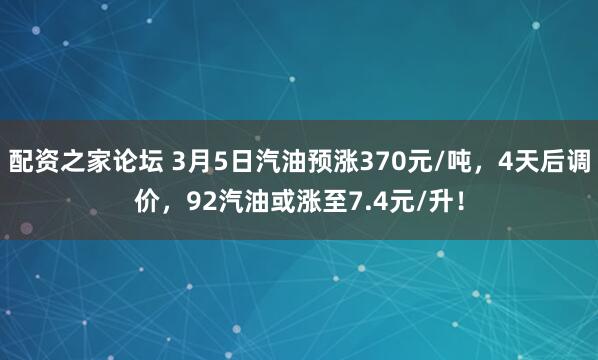 配资之家论坛 3月5日汽油预涨370元/吨，4天后调价，92汽油或涨至7.4元/升！