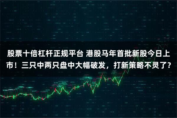 股票十倍杠杆正规平台 港股马年首批新股今日上市！三只中两只盘中大幅破发，打新策略不灵了？