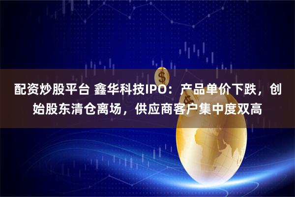 配资炒股平台 鑫华科技IPO：产品单价下跌，创始股东清仓离场，供应商客户集中度双高