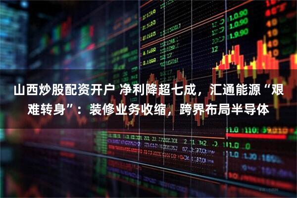 山西炒股配资开户 净利降超七成，汇通能源“艰难转身”：装修业务收缩，跨界布局半导体