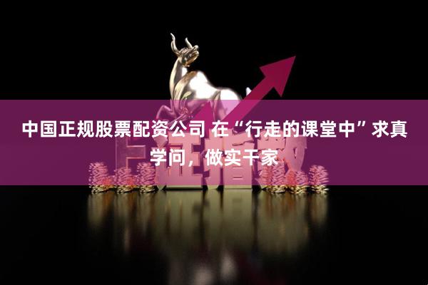 中国正规股票配资公司 在“行走的课堂中”求真学问，做实干家