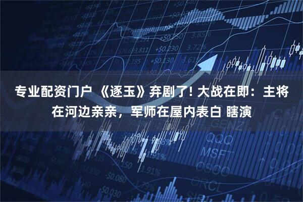 专业配资门户 《逐玉》弃剧了! 大战在即：主将在河边亲亲，军师在屋内表白 瞎演