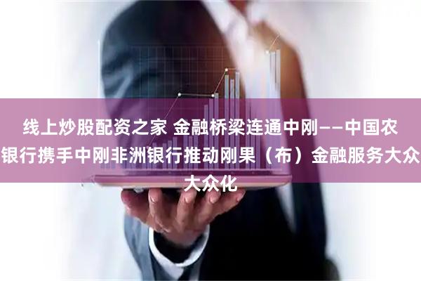 线上炒股配资之家 金融桥梁连通中刚——中国农业银行携手中刚非洲银行推动刚果（布）金融服务大众化